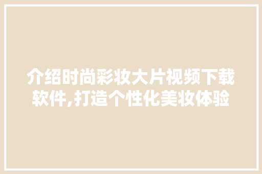 介绍时尚彩妆大片视频下载软件,打造个性化美妆体验的秘密武器 介绍时尚彩妆大片视频下载软件,打造个性化美妆体验的秘密武器 服饰装扮