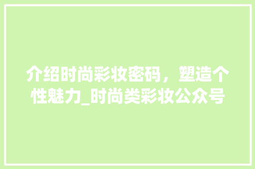 介绍时尚彩妆密码，塑造个性魅力_时尚类彩妆公众号带你领略潮流之美 介绍时尚彩妆密码，塑造个性魅力_时尚类彩妆公众号带你领略潮流之美 日用科普