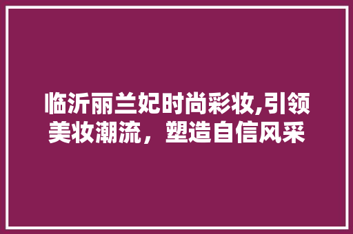 临沂丽兰妃时尚彩妆,引领美妆潮流，塑造自信风采 临沂丽兰妃时尚彩妆,引领美妆潮流，塑造自信风采 旅行地理