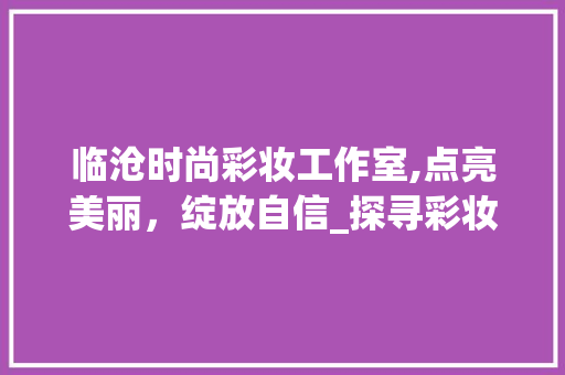 临沧时尚彩妆工作室,点亮美丽，绽放自信_探寻彩妆艺术的魅力所在 临沧时尚彩妆工作室,点亮美丽，绽放自信_探寻彩妆艺术的魅力所在 旅行地理
