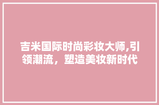 吉米国际时尚彩妆大师,引领潮流，塑造美妆新时代 吉米国际时尚彩妆大师,引领潮流，塑造美妆新时代 旅行地理