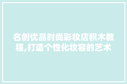 名创优品时尚彩妆店积木教程,打造个性化妆容的艺术之旅 名创优品时尚彩妆店积木教程,打造个性化妆容的艺术之旅 日用科普
