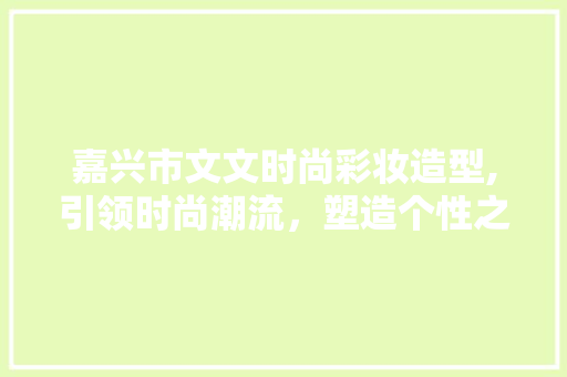 嘉兴市文文时尚彩妆造型,引领时尚潮流，塑造个性之美 嘉兴市文文时尚彩妆造型,引领时尚潮流，塑造个性之美 日用科普