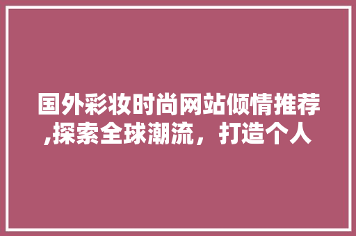国外彩妆时尚网站倾情推荐,探索全球潮流，打造个人风格 国外彩妆时尚网站倾情推荐,探索全球潮流，打造个人风格 旅行地理