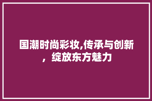 国潮时尚彩妆,传承与创新，绽放东方魅力 国潮时尚彩妆,传承与创新，绽放东方魅力 日用科普