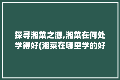 探寻湘菜之源,湘菜在何处学得好(湘菜在哪里学的好) 探寻湘菜之源,湘菜在何处学得好(湘菜在哪里学的好) 饮食拾萃