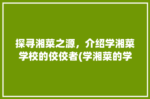 探寻湘菜之源，介绍学湘菜学校的佼佼者(学湘菜的学校哪里好) 探寻湘菜之源，介绍学湘菜学校的佼佼者(学湘菜的学校哪里好) 饮食拾萃