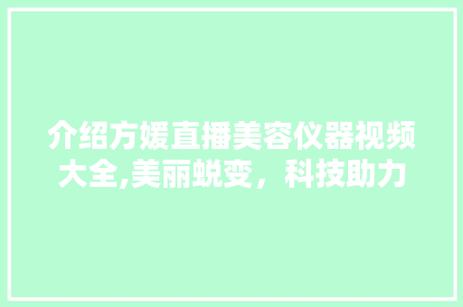 介绍方媛直播美容仪器视频大全,美丽蜕变，科技助力 介绍方媛直播美容仪器视频大全,美丽蜕变，科技助力 旅行地理