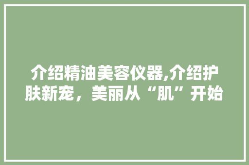 介绍精油美容仪器,介绍护肤新宠，美丽从“肌”开始 介绍精油美容仪器,介绍护肤新宠，美丽从“肌”开始 美容塑身