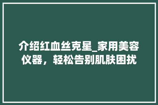 介绍红血丝克星_家用美容仪器，轻松告别肌肤困扰 介绍红血丝克星_家用美容仪器，轻松告别肌肤困扰 饮食拾萃