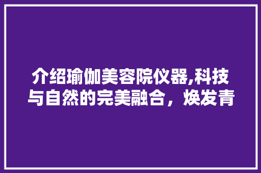 介绍瑜伽美容院仪器,科技与自然的完美融合，焕发青春魅力 介绍瑜伽美容院仪器,科技与自然的完美融合，焕发青春魅力 动手制作