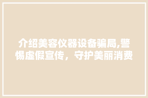 介绍美容仪器设备骗局,警惕虚假宣传，守护美丽消费 介绍美容仪器设备骗局,警惕虚假宣传，守护美丽消费 日用科普