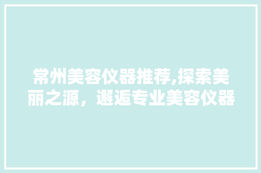 常州美容仪器推荐,探索美丽之源，邂逅专业美容仪器店铺 常州美容仪器推荐,探索美丽之源，邂逅专业美容仪器店铺 服饰装扮