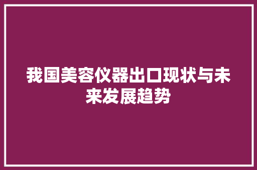 我国美容仪器出口现状与未来发展趋势 我国美容仪器出口现状与未来发展趋势 饮食拾萃