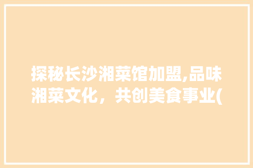探秘长沙湘菜馆加盟,品味湘菜文化，共创美食事业(到长沙 湘菜馆加盟) 探秘长沙湘菜馆加盟,品味湘菜文化，共创美食事业(到长沙 湘菜馆加盟) 饮食拾萃