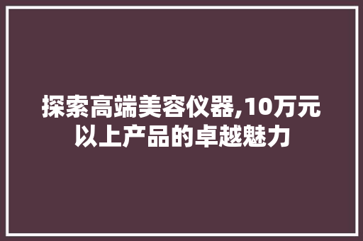 探索高端美容仪器,10万元以上产品的卓越魅力 探索高端美容仪器,10万元以上产品的卓越魅力 日用科普