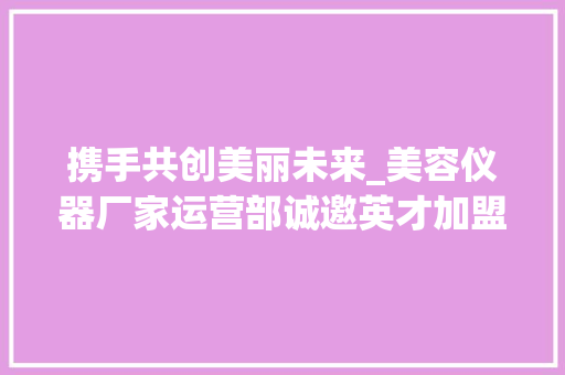 携手共创美丽未来_美容仪器厂家运营部诚邀英才加盟 携手共创美丽未来_美容仪器厂家运营部诚邀英才加盟 饮食拾萃