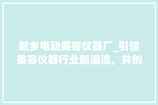 新乡电动美容仪器厂_引领美容仪器行业新潮流，共创美好未来 新乡电动美容仪器厂_引领美容仪器行业新潮流，共创美好未来 动手制作