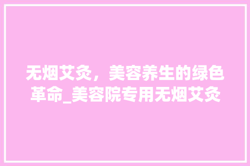 无烟艾灸，美容养生的绿色革命_美容院专用无烟艾灸仪器的崛起 无烟艾灸，美容养生的绿色革命_美容院专用无烟艾灸仪器的崛起 日用科普