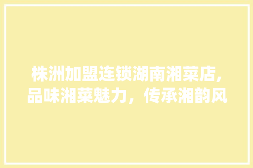 株洲加盟连锁湖南湘菜店,品味湘菜魅力，传承湘韵风情(株洲加盟连锁湖南湘菜店) 株洲加盟连锁湖南湘菜店,品味湘菜魅力，传承湘韵风情(株洲加盟连锁湖南湘菜店) 饮食拾萃