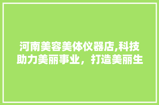 河南美容美体仪器店,科技助力美丽事业，打造美丽生活新体验 河南美容美体仪器店,科技助力美丽事业，打造美丽生活新体验 日用科普