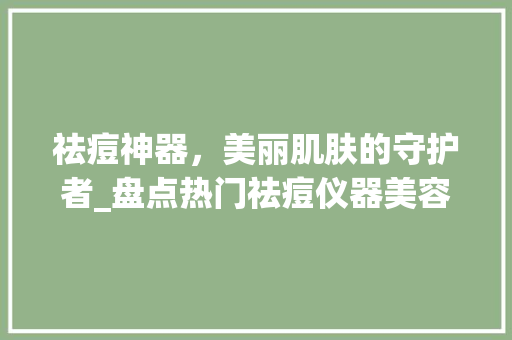 祛痘神器，美丽肌肤的守护者_盘点热门祛痘仪器美容品牌 祛痘神器，美丽肌肤的守护者_盘点热门祛痘仪器美容品牌 服饰装扮