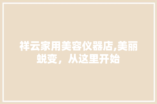 祥云家用美容仪器店,美丽蜕变，从这里开始 祥云家用美容仪器店,美丽蜕变，从这里开始 日用科普