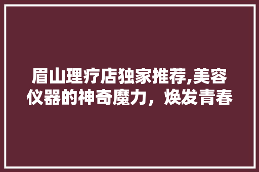 眉山理疗店独家推荐,美容仪器的神奇魔力，焕发青春光彩 眉山理疗店独家推荐,美容仪器的神奇魔力，焕发青春光彩 养生保健