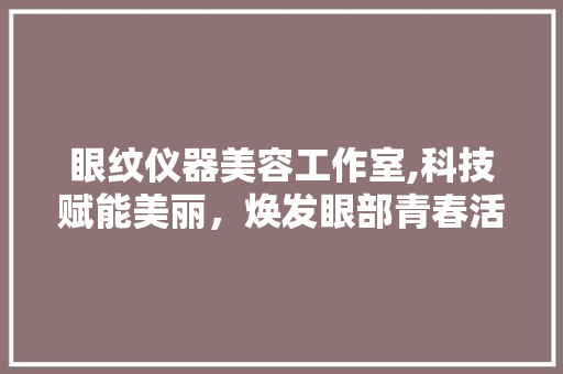 眼纹仪器美容工作室,科技赋能美丽，焕发眼部青春活力 眼纹仪器美容工作室,科技赋能美丽，焕发眼部青春活力 旅行地理