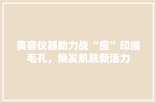 美容仪器助力战“痘”印缩毛孔，焕发肌肤新活力 美容仪器助力战“痘”印缩毛孔，焕发肌肤新活力 服饰装扮