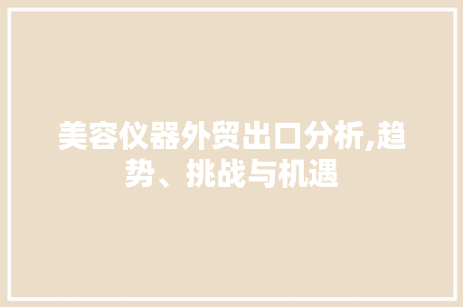 美容仪器外贸出口分析,趋势、挑战与机遇 美容仪器外贸出口分析,趋势、挑战与机遇 饮食拾萃