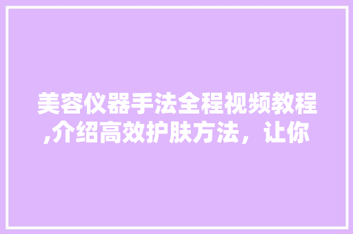 美容仪器手法全程视频教程,介绍高效护肤方法，让你的肌肤焕发光彩 美容仪器手法全程视频教程,介绍高效护肤方法，让你的肌肤焕发光彩 日用科普
