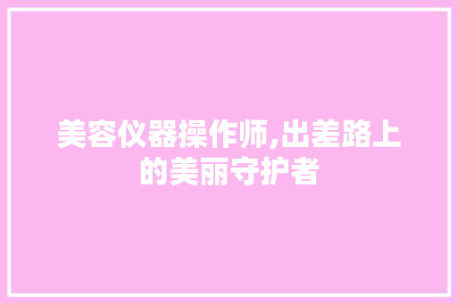 美容仪器操作师,出差路上的美丽守护者 美容仪器操作师,出差路上的美丽守护者 饮食拾萃