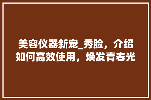 美容仪器新宠_秀脸，介绍如何高效使用，焕发青春光彩 美容仪器新宠_秀脸，介绍如何高效使用，焕发青春光彩 日用科普