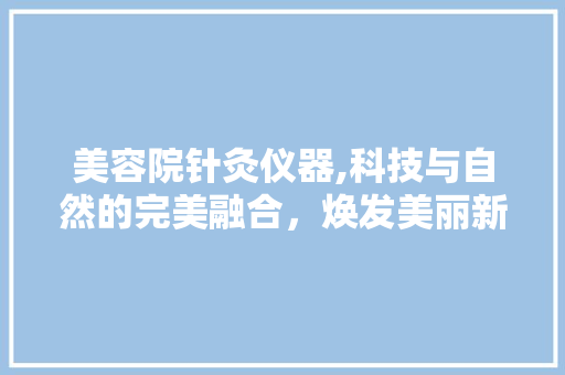 美容院针灸仪器,科技与自然的完美融合，焕发美丽新篇章 美容院针灸仪器,科技与自然的完美融合，焕发美丽新篇章 饮食拾萃