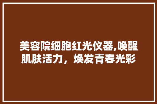 美容院细胞红光仪器,唤醒肌肤活力，焕发青春光彩 美容院细胞红光仪器,唤醒肌肤活力，焕发青春光彩 日用科普