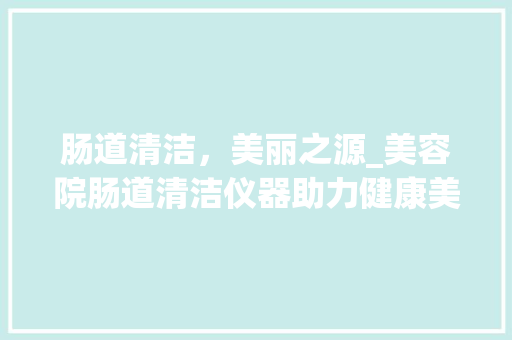 肠道清洁，美丽之源_美容院肠道清洁仪器助力健康美 肠道清洁，美丽之源_美容院肠道清洁仪器助力健康美 饮食拾萃