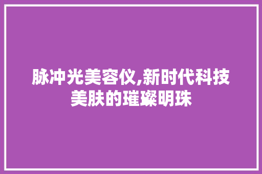 脉冲光美容仪,新时代科技美肤的璀璨明珠 脉冲光美容仪,新时代科技美肤的璀璨明珠 养生保健
