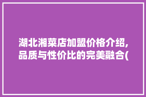湖北湘菜店加盟价格介绍,品质与性价比的完美融合(湖北湘菜店加盟价格多少) 湖北湘菜店加盟价格介绍,品质与性价比的完美融合(湖北湘菜店加盟价格多少) 饮食拾萃