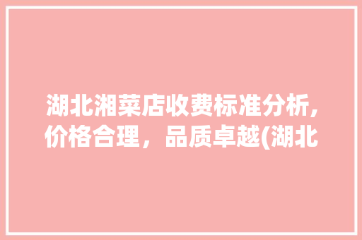 湖北湘菜店收费标准分析,价格合理，品质卓越(湖北湘菜店怎么收费标准) 湖北湘菜店收费标准分析,价格合理，品质卓越(湖北湘菜店怎么收费标准) 饮食拾萃