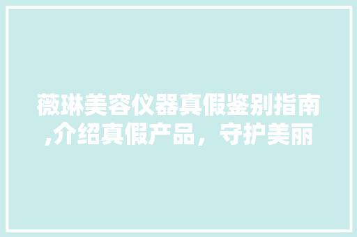 薇琳美容仪器真假鉴别指南,介绍真假产品，守护美丽投资 旅行地理