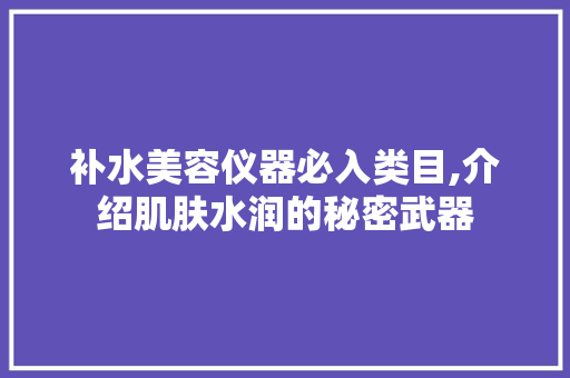 补水美容仪器必入类目,介绍肌肤水润的秘密武器 补水美容仪器必入类目,介绍肌肤水润的秘密武器 日用科普